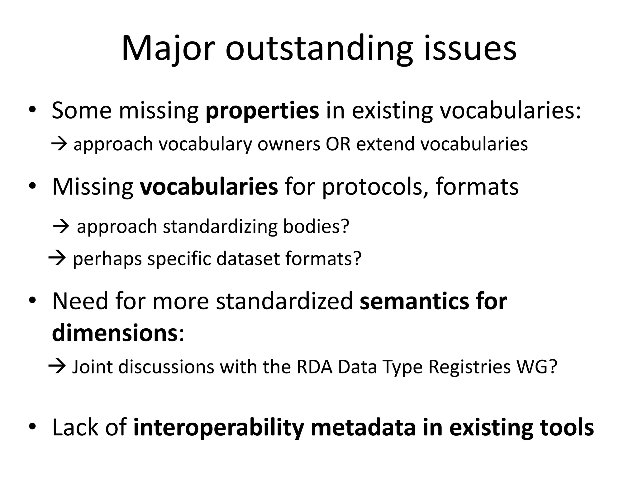 Major outstanding issues
• Some missing properties in existing vocabularies:
 approach vocabulary owners OR extend vocabularies
• Missing vocabularies for protocols, formats
 approach standardizing bodies?
 perhaps specific dataset formats?
• Need for more standardized semantics for
dimensions:
 Joint discussions with the RDA Data Type Registries WG?
• Lack of interoperability metadata in existing tools
 