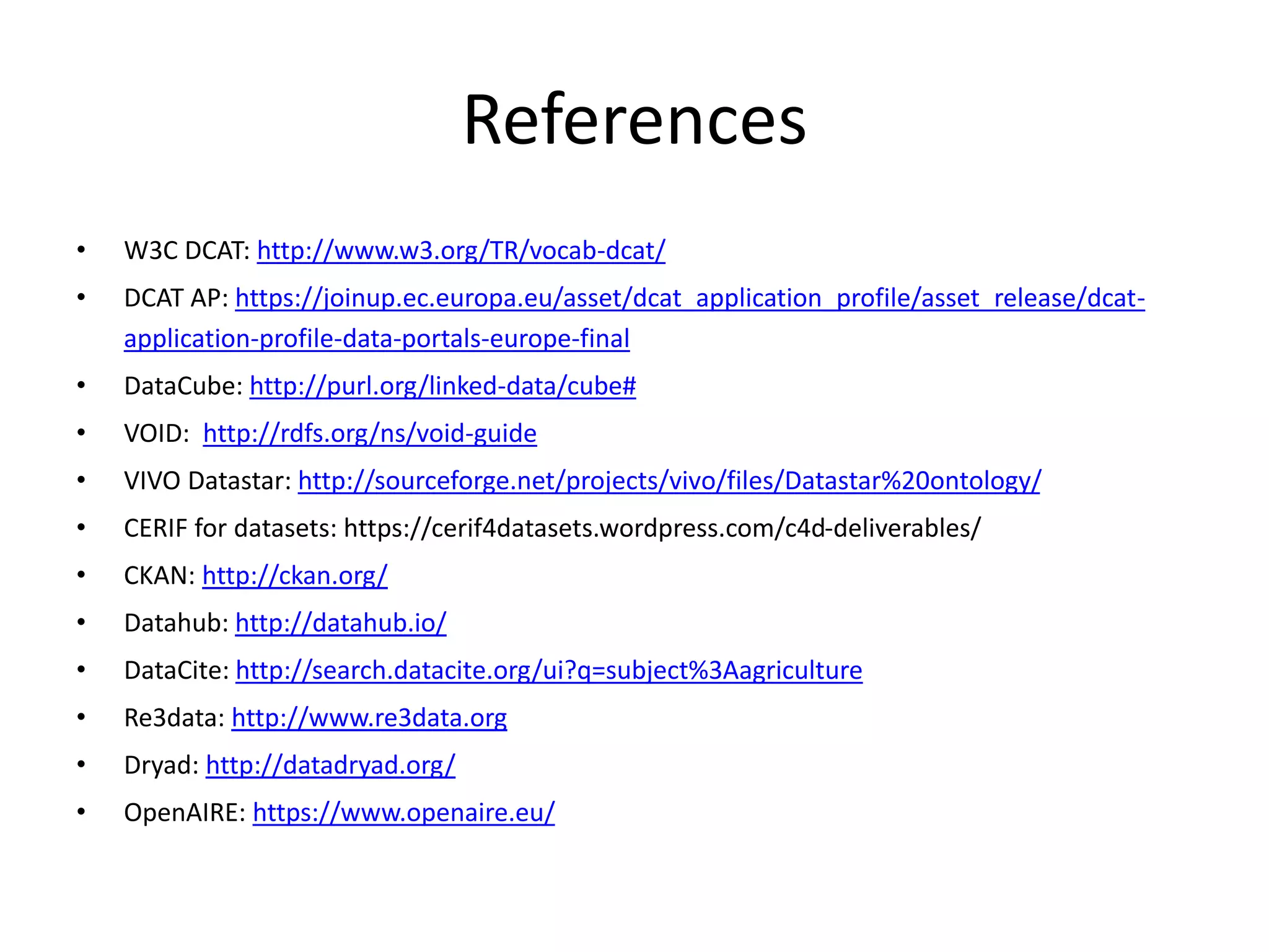 References
• W3C DCAT: http://www.w3.org/TR/vocab-dcat/
• DCAT AP: https://joinup.ec.europa.eu/asset/dcat_application_profile/asset_release/dcat-
application-profile-data-portals-europe-final
• DataCube: http://purl.org/linked-data/cube#
• VOID: http://rdfs.org/ns/void-guide
• VIVO Datastar: http://sourceforge.net/projects/vivo/files/Datastar%20ontology/
• CERIF for datasets: https://cerif4datasets.wordpress.com/c4d-deliverables/
• CKAN: http://ckan.org/
• Datahub: http://datahub.io/
• DataCite: http://search.datacite.org/ui?q=subject%3Aagriculture
• Re3data: http://www.re3data.org
• Dryad: http://datadryad.org/
• OpenAIRE: https://www.openaire.eu/
 