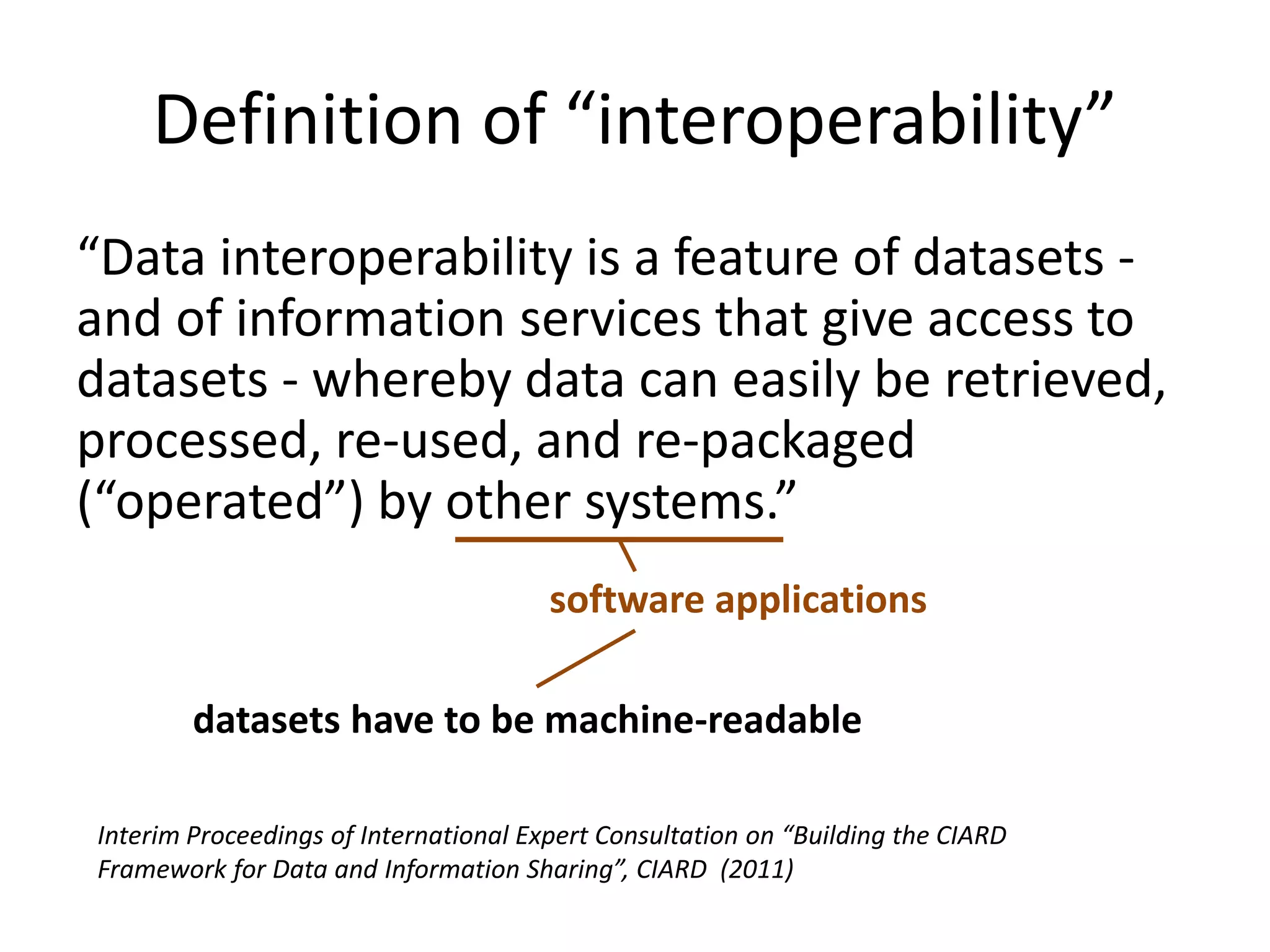 Definition of “interoperability”
“Data interoperability is a feature of datasets -
and of information services that give access to
datasets - whereby data can easily be retrieved,
processed, re-used, and re-packaged
(“operated”) by other systems.”
Interim Proceedings of International Expert Consultation on “Building the CIARD
Framework for Data and Information Sharing”, CIARD (2011)
software applications
datasets have to be machine-readable
 