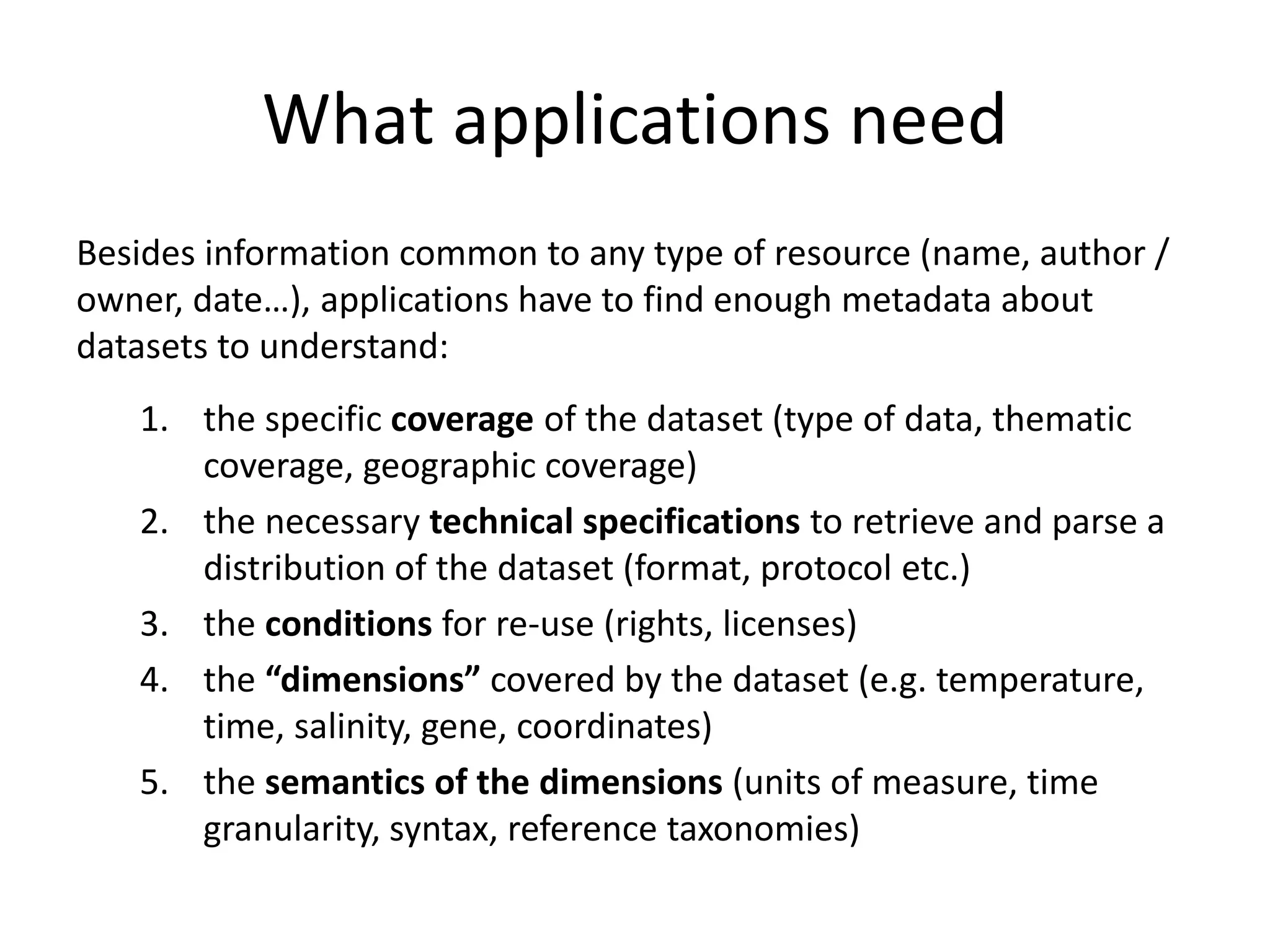 What applications need
Besides information common to any type of resource (name, author /
owner, date…), applications have to find enough metadata about
datasets to understand:
1. the specific coverage of the dataset (type of data, thematic
coverage, geographic coverage)
2. the necessary technical specifications to retrieve and parse a
distribution of the dataset (format, protocol etc.)
3. the conditions for re-use (rights, licenses)
4. the “dimensions” covered by the dataset (e.g. temperature,
time, salinity, gene, coordinates)
5. the semantics of the dimensions (units of measure, time
granularity, syntax, reference taxonomies)
 