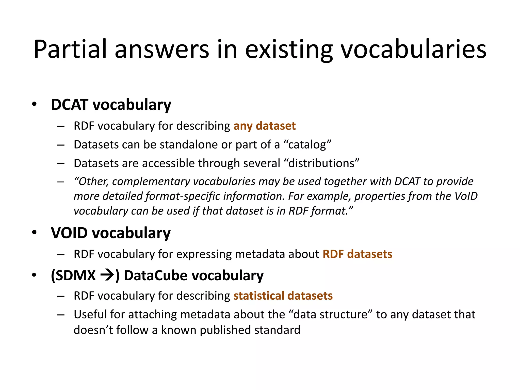 Partial answers in existing vocabularies
• DCAT vocabulary
– RDF vocabulary for describing any dataset
– Datasets can be standalone or part of a “catalog”
– Datasets are accessible through several “distributions”
– “Other, complementary vocabularies may be used together with DCAT to provide
more detailed format-specific information. For example, properties from the VoID
vocabulary can be used if that dataset is in RDF format.”
• VOID vocabulary
– RDF vocabulary for expressing metadata about RDF datasets
• (SDMX ) DataCube vocabulary
– RDF vocabulary for describing statistical datasets
– Useful for attaching metadata about the “data structure” to any dataset that
doesn’t follow a known published standard
 
