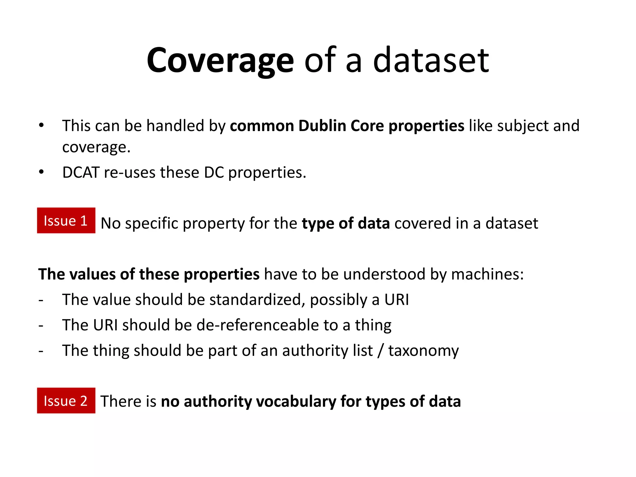 Coverage of a dataset
• This can be handled by common Dublin Core properties like subject and
coverage.
• DCAT re-uses these DC properties.
Issue 1: No specific property for the type of data covered in a dataset
The values of these properties have to be understood by machines:
- The value should be standardized, possibly a URI
- The URI should be de-referenceable to a thing
- The thing should be part of an authority list / taxonomy
Issue 3: There is no authority vocabulary for types of data
Issue 1
Issue 2
 