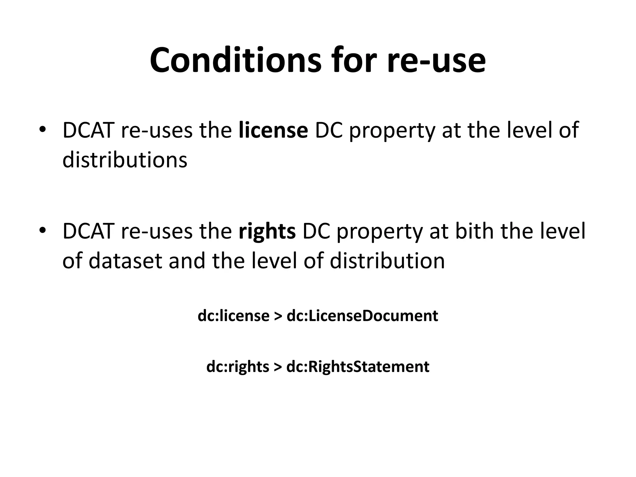 Conditions for re-use
• DCAT re-uses the license DC property at the level of
distributions
• DCAT re-uses the rights DC property at bith the level
of dataset and the level of distribution
dc:license > dc:LicenseDocument
dc:rights > dc:RightsStatement
 