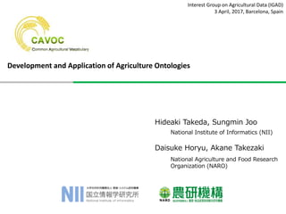 Interest Group on Agricultural Data (IGAD)
3 April, 2017, Barcelona, Spain
Development and Application of Agriculture Ontologies
Hideaki Takeda, Sungmin Joo
Daisuke Horyu, Akane Takezaki
National Agriculture and Food Research
Organization (NARO)
National Institute of Informatics (NII)
 