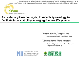A vocabulary based on agriculture activity ontology to
facilitate incompatibility among agriculture IT systems
Hideaki Takeda, Sungmin Joo
Daisuke Horyu, Akane Takezaki
National Agriculture and Food Research
Organization (NARO)
National Institute of Informatics (NII)
Interest	
  Group	
  on	
  Agricultural	
  Data	
  (IGAD),	
  Pre-­‐Mee9ng	
  Agenda,	
  Research	
  Data	
  Alliance	
  (RDA)	
  
28th	
  to	
  29th	
  February	
  2016,	
  Yayoi	
  Auditorium/Annex,	
  Faculty	
  of	
  Agriculture,	
  University	
  of	
  Tokyo,	
  Tokyo	
  (Japan)	
  
 