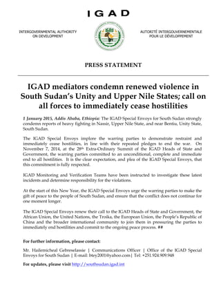 PRESS STATEMENT
IGAD mediators condemn renewed violence in
South Sudan’s Unity and Upper Nile States; call on
all forces to immediately cease hostilities
1 January 2015, Addis Ababa, Ethiopia: The IGAD Special Envoys for South Sudan strongly
condemn reports of heavy fighting in Nassir, Upper Nile State, and near Bentiu, Unity State,
South Sudan.
The IGAD Special Envoys implore the warring parties to demonstrate restraint and
immediately cease hostilities, in line with their repeated pledges to end the war. On
November 7, 2014, at the 28th Extra-Ordinary Summit of the IGAD Heads of State and
Government, the warring parties committed to an unconditional, complete and immediate
end to all hostilities. It is the clear expectation, and plea of the IGAD Special Envoys, that
this commitment is fully respected.
IGAD Monitoring and Verification Teams have been instructed to investigate these latest
incidents and determine responsibility for the violations.
At the start of this New Year, the IGAD Special Envoys urge the warring parties to make the
gift of peace to the people of South Sudan, and ensure that the conflict does not continue for
one moment longer.
The IGAD Special Envoys renew their call to the IGAD Heads of State and Government, the
African Union, the United Nations, the Troika, the European Union, the People’s Republic of
China and the broader international community to join them in pressuring the parties to
immediately end hostilities and commit to the ongoing peace process. ##
For further information, please contact:
Mr. Hailemicheal Gebreselassie | Communications Officer | Office of the IGAD Special
Envoys for South Sudan | E-mail: btey2001@yahoo.com| Tel: +251.924.909.948
For updates, please visit http://southsudan.igad.int
INTERGOVERNMENTAL AUTHORITY
ON DEVELOPMENT	
  
	
  
AUTORITÉ INTERGOUVERNEMENTALE
POUR LE DÉVELOPPEMENT
	
  
 