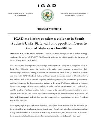 PRESS STATEMENT 
IGAD mediators condemn violence in South Sudan’s Unity State; call on opposition forces to immediately cease hostilities 
29 October 2014, Addis Ababa, Ethiopia: The IGAD Special Envoys for South Sudan strongly condemn the action of SPLM/A (In Opposition) forces to initiate conflict in the area of Bentiu, Unity State, South Sudan. 
This unfortunate development comes despite the significant progress in the peace talks: in Bahir Dar, Ethiopia, where the parties took major steps forward in resolving their outstanding differences; during the recent consultations in Addis Ababa, Khartoum, Nairobi and Juba with IGAD Heads of State and Government; the commitment by President Salva Kiir and Dr. Riek Machar to work together and share power in the transitional government; and the decision by the three competing factions in the intra-SPLM party dialogue in Arusha, Tanzania to accept collective responsibility for the conflict, as witnessed by President Kiir and Dr. Machar. Furthermore, the violence comes at the start of the current session of peace talks in Addis Ababa, and on the eve of the convening of the Assembly of the IGAD Heads of State and Government and, at their specific request, direct negotiations between President Kiir and Dr. Machar. 
The ongoing fighting in and around Bentiu, Unity State demonstrates that the SPLM/A (In Opposition) has yet to abandon the option of war. The already dire humanitarian situation throughout South Sudan is further imperiled by this violence, and risks millions of lives and the international effort to address the humanitarian catastrophe induced by this war. 
INTERGOVERNMENTAL AUTHORITY 
ON DEVELOPMENT 
AUTORITÉ INTERGOUVERNEMENTALE 
POUR LE DÉVELOPPEMENT 
 