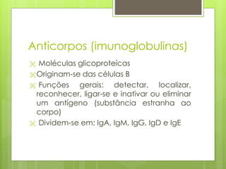 Anticorpos (imunoglobulinas)
 Moléculas glicoproteícas
 Originam-se das células B
 Funções gerais: detectar, localizar,
reconhecer, ligar-se e inativar ou eliminar
um antígeno (substância estranha ao
corpo)
 Dividem-se em: IgA, IgM, IgG, IgD e IgE
 