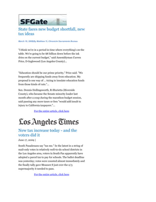 State faces new budget shortfall, new
tax ideas
March 16, 2009|By Matthew Yi, Chronicle Sacramento Bureau



"I think we're in a period in time where everything's on the
table. We're going to be $8 billion down before the ink
dries on the current budget," said Assemblyman Curren
Price, D-Inglewood (Los Angeles County)...



"Education should be our prime priority," Price said. "We
frequently are shipping funds away from education. My
proposal is one way of ... trying to insulate education funds
from those kinds of cuts."...

Sen. Dennis Hollingsworth, R-Murietta (Riverside
County), who became the Senate minority leader last
month after a coup during the marathon budget session,
said passing any more taxes or fees "would add insult to
injury to California taxpayers."...

               For the entire article, click here




New tax increase today - and the
voters did it
June 17, 2009 |

South Pasadenans say "tax me." In the latest in a string of
mail-only votes in relatively well-to-do school districts in
the Los Angeles area, voters in South Pas apparently have
adopted a parcel tax to pay for schools. The ballot deadline
was yesterday; votes were counted almost immediately and
the finally tally gave Measure S just over the 2/3
supermajority it needed to pass.

               For the entire article, click here
 