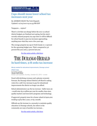 Caps should mean lower school tax
increases next year
By ANDREW SHAW The York Dispatch
Updated: 10/04/2010 05:02:33 PM EDT

Taxpayers ... rejoice?

There's a lot that can change before the 2011-12 school
district budgets are finalized next spring, but the state's
recently released property tax caps show it will be difficult
for school boards to pass tax increases approaching
anything near what they were a few years ago.

The average property tax cap in York County is 1.7 percent
for the upcoming budget year. That's compared to 3.6
percent this year and 5.1 percent last year.

                For the entire article, click here




In hard times, 9-R seeks tax increase
Money needed for educational improvements, Durango school
district says
by Emery Cowan
Herald Staff Writer
Article Last Updated; Sunday, October 03, 2010 12:00AM

Faced with declining revenues and a gloomy economic
forecast, the Durango School District 9-R Board is asking
voters for a mill- levy increase to pay for educational
improvements the district no longer can afford.

School administrators say the tax increase - ballot issue 3A
- would raise $3.2 million per year for smaller class sizes,
quality teachers and innovative programs and technology.

If approved, property taxes for a home valued at $400,000
would go up by $60 a year, or $5 a month.

Officials say the increase is a necessity to maintain quality
education in Durango schools, but others in the
community are wary of another tax increase…

                For the entire article, click here
 