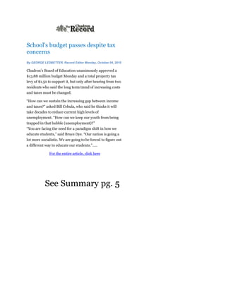 School's budget passes despite tax
concerns
By GEORGE LEDBETTER, Record Editor Monday, October 04, 2010

Chadron’s Board of Education unanimously approved a
$13.88 million budget Monday and a total property tax
levy of $1.50 to support it, but only after hearing from two
residents who said the long term trend of increasing costs
and taxes must be changed.

“How can we sustain the increasing gap between income
and taxes?” asked Bill Cebula, who said he thinks it will
take decades to reduce current high levels of
unemployment. “How can we keep our youth from being
trapped in that bubble (unemployment)?”
“You are facing the need for a paradigm shift in how we
educate students,” said Bruce Dye. “Our nation is going a
lot more socialistic. We are going to be forced to figure out
a different way to educate our students.”…..

              For the entire article, click here




           See Summary pg. 5
 