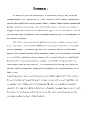 Summary
        Our public school system is in a financial crisis. The recession has not only cut down jobs, but the

quality of education as well. Because of the $14.7 million cut from the 2009-2010 budgets, schools are being

shut down, dropping afterschool programs, laying off teachers, custodians, librarian assistants, counselors, and

principals. Californian advocacy groups, school districts, families, students, administrators, and teachers are

filing lawsuits against the State of California, in hopes that the Superior Court will declare the state’s financial

cuts from public schools unconstitutional. This is an attempt to recapture the quality of education that once was

the customary in our schools.

        School districts, in a desperate attempt to gain financial support, are asking the government to raise

taxes in order to keep or schools afloat. Over 40,000 teachers have already been laid off in an economy where

jobs are in short supply. Californians are angry at the idea of another raise in taxes in an economy where

parents are forced to move in with their children to stay afloat. If they are given the opportunity at all, students

are now being forced to pay for the necessary equipment to play in extracurricular activities such as football,

basketball, golf and other expenditures that were once free to our youth. After school programs that once

ensured working parents that their children had a safe environment to stay in until they were off of work are

now gone. Students are trying to learn in classrooms that are overfilled, while teachers that still have jobs are

taking pay cuts.

In a declining education system such as this, the government is still planning to cut $14.1 million more from

the upcoming school year’s budget. With parent’s already in a financial bind, where will they find the extra

money to pay for their child’s or children’s public education? Our Governor is trying to convince us that

education is still a top priority in California. Politicians are telling us they have a plan to get our schools back in

line, but until they are elected, we will never know. The fact of the matter is raising the taxes on our hard

working overtaxed community will not help the situation
 