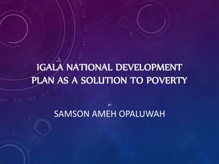 IGALA NATIONAL DEVELOPMENT
PLAN AS A SOLUTION TO POVERTY
BY
SAMSON AMEH OPALUWAH
 