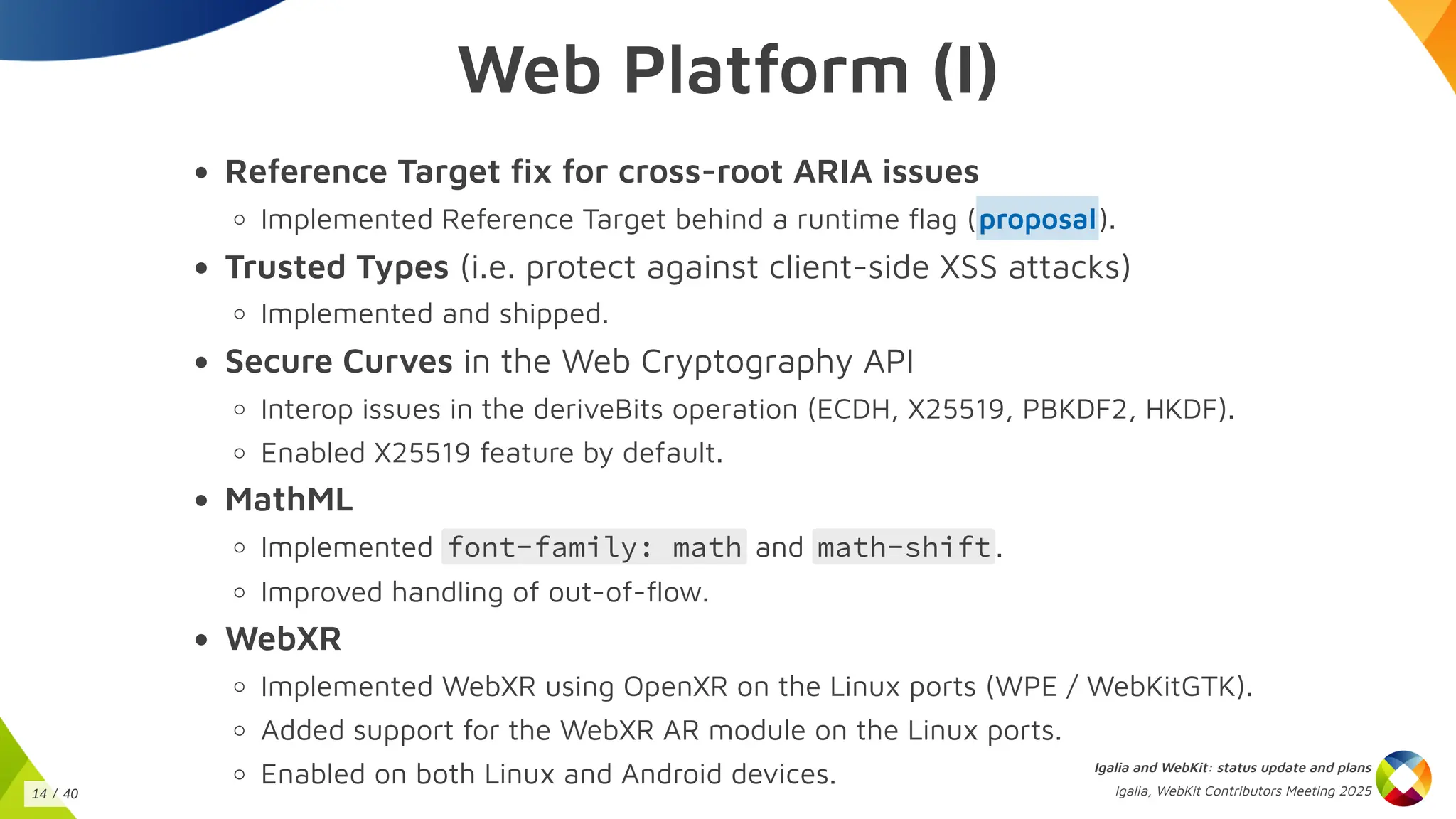 Web Platform (I)
Reference Target fix for cross-root ARIA issues
Implemented Reference Target behind a runtime flag ( ).
Trusted Types (i.e. protect against client-side XSS attacks)
Implemented and shipped.
Secure Curves in the Web Cryptography API
Interop issues in the deriveBits operation (ECDH, X25519, PBKDF2, HKDF).
Enabled X25519 feature by default.
MathML
Implemented font-family: math and math-shift .
Improved handling of out-of-flow.
WebXR
Implemented WebXR using OpenXR on the Linux ports (WPE / WebKitGTK).
Added support for the WebXR AR module on the Linux ports.
Enabled on both Linux and Android devices.
proposal
Igalia and WebKit: status update and plans
Igalia, WebKit Contributors Meeting 2025
14 / 40
 