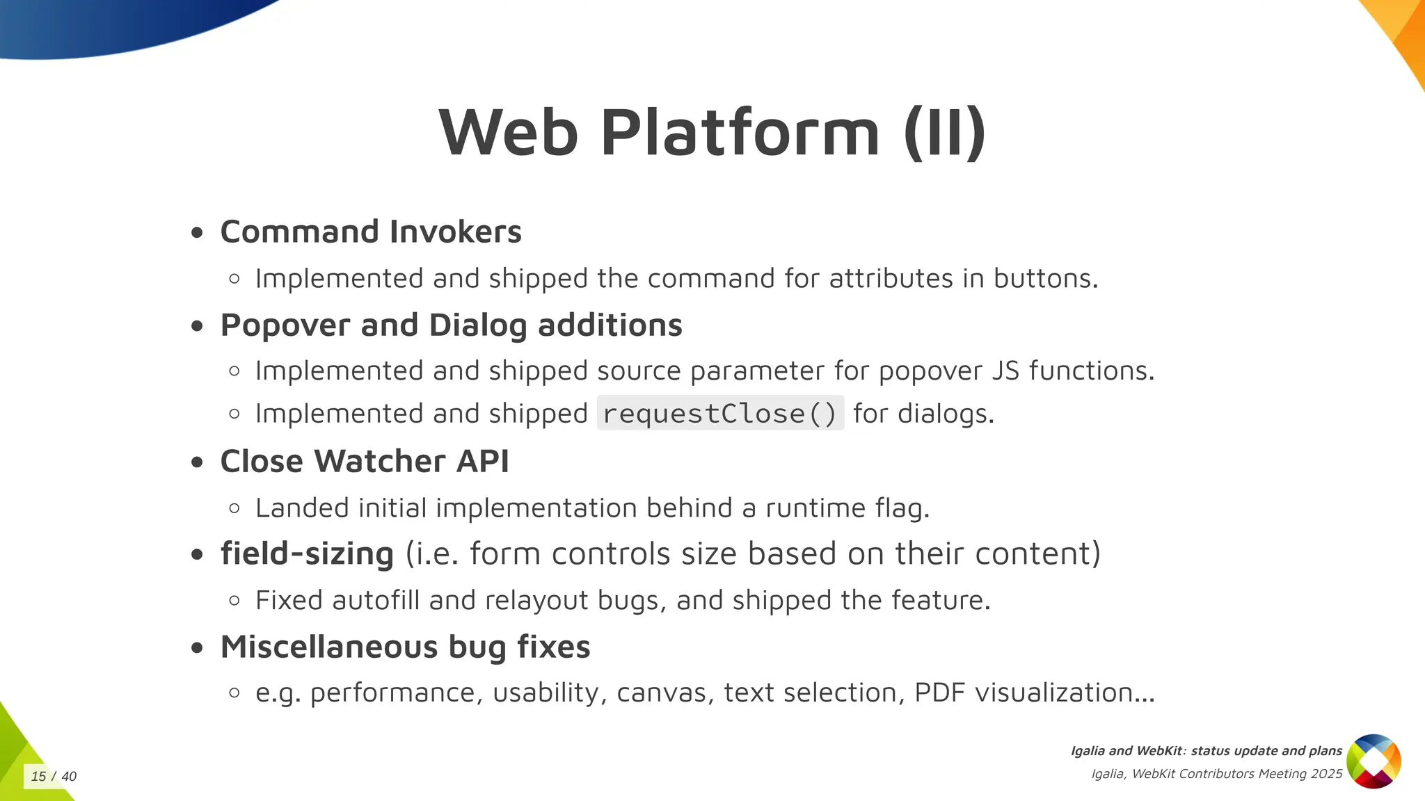 Web Platform (II)
Command Invokers
Implemented and shipped the command for attributes in buttons.
Popover and Dialog additions
Implemented and shipped source parameter for popover JS functions.
Implemented and shipped requestClose() for dialogs.
Close Watcher API
Landed initial implementation behind a runtime flag.
field-sizing (i.e. form controls size based on their content)
Fixed autofill and relayout bugs, and shipped the feature.
Miscellaneous bug fixes
e.g. performance, usability, canvas, text selection, PDF visualization...
Igalia and WebKit: status update and plans
Igalia, WebKit Contributors Meeting 2025
15 / 40
 