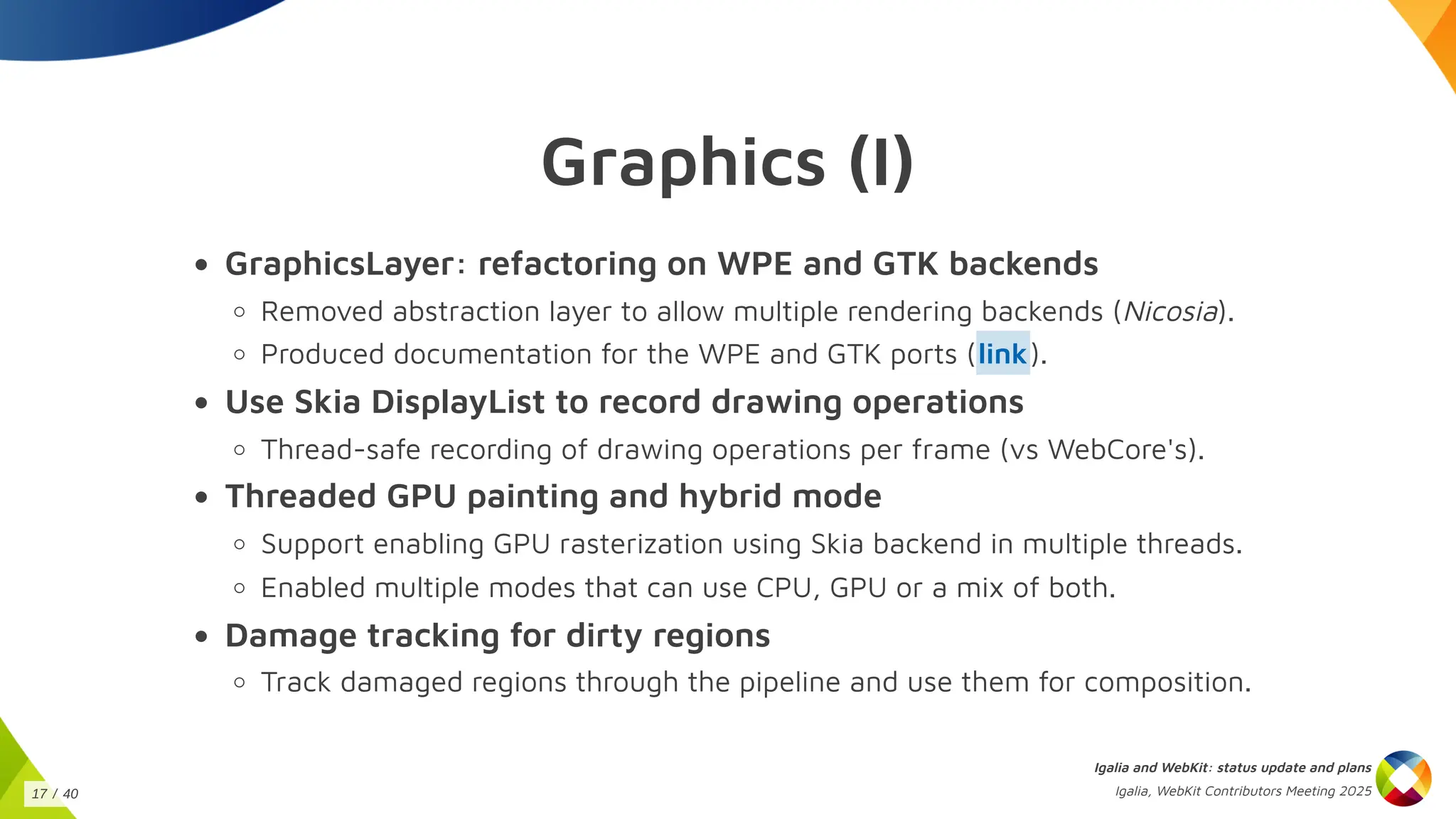 Graphics (I)
GraphicsLayer: refactoring on WPE and GTK backends
Removed abstraction layer to allow multiple rendering backends (Nicosia).
Produced documentation for the WPE and GTK ports ( ).
Use Skia DisplayList to record drawing operations
Thread-safe recording of drawing operations per frame (vs WebCore's).
Threaded GPU painting and hybrid mode
Support enabling GPU rasterization using Skia backend in multiple threads.
Enabled multiple modes that can use CPU, GPU or a mix of both.
Damage tracking for dirty regions
Track damaged regions through the pipeline and use them for composition.
link
Igalia and WebKit: status update and plans
Igalia, WebKit Contributors Meeting 2025
17 / 40
 