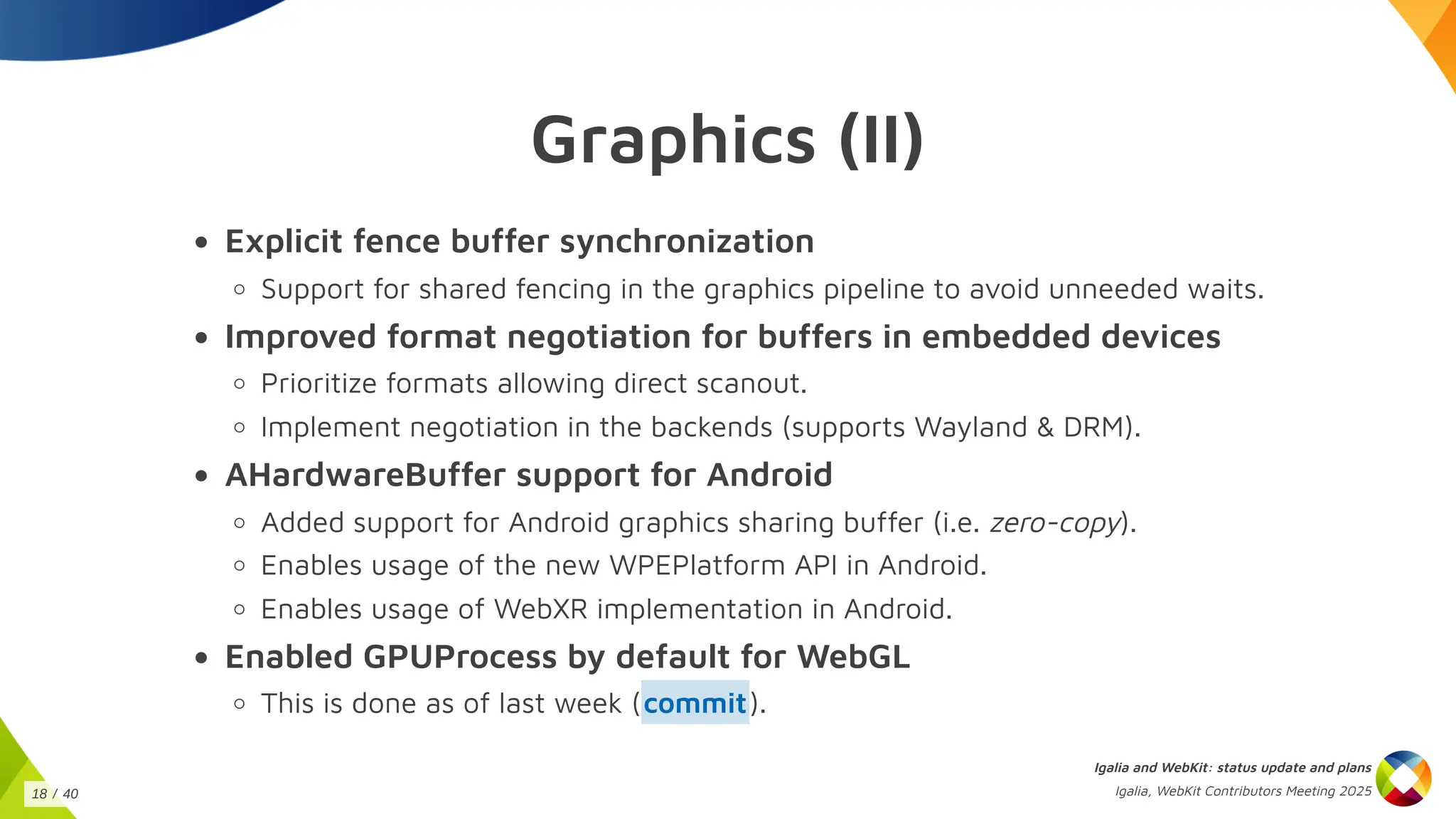 Graphics (II)
Explicit fence buffer synchronization
Support for shared fencing in the graphics pipeline to avoid unneeded waits.
Improved format negotiation for buffers in embedded devices
Prioritize formats allowing direct scanout.
Implement negotiation in the backends (supports Wayland & DRM).
AHardwareBuffer support for Android
Added support for Android graphics sharing buffer (i.e. zero-copy).
Enables usage of the new WPEPlatform API in Android.
Enables usage of WebXR implementation in Android.
Enabled GPUProcess by default for WebGL
This is done as of last week ( ).
commit
Igalia and WebKit: status update and plans
Igalia, WebKit Contributors Meeting 2025
18 / 40
 