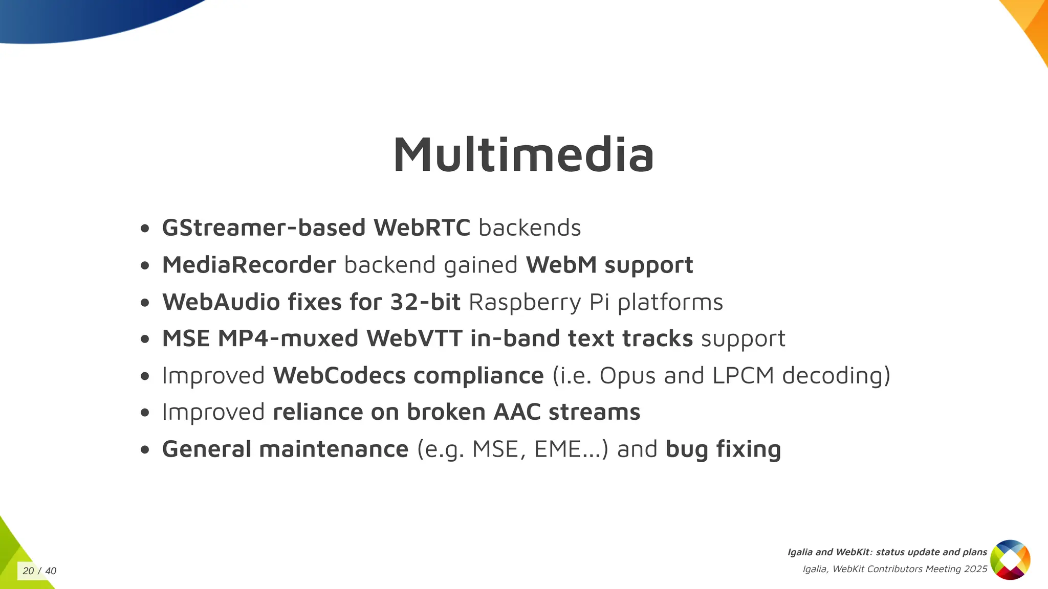 Multimedia
GStreamer-based WebRTC backends
MediaRecorder backend gained WebM support
WebAudio fixes for 32-bit Raspberry Pi platforms
MSE MP4-muxed WebVTT in-band text tracks support
Improved WebCodecs compliance (i.e. Opus and LPCM decoding)
Improved reliance on broken AAC streams
General maintenance (e.g. MSE, EME...) and bug fixing
Igalia and WebKit: status update and plans
Igalia, WebKit Contributors Meeting 2025
20 / 40
 