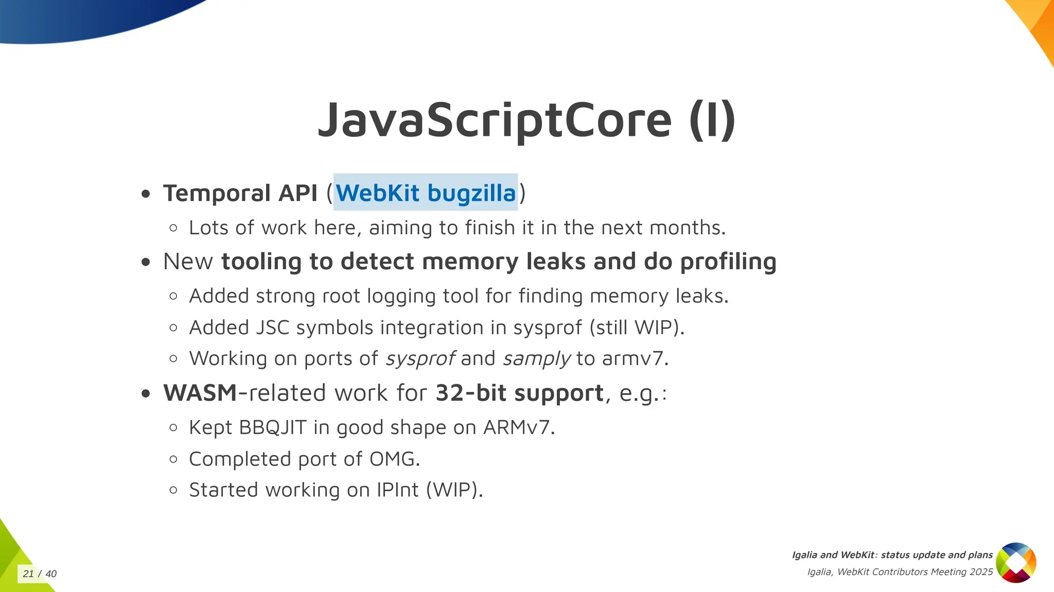 JavaScriptCore (I)
Temporal API ( )
Lots of work here, aiming to finish it in the next months.
New tooling to detect memory leaks and do profiling
Added strong root logging tool for finding memory leaks.
Added JSC symbols integration in sysprof (still WIP).
Working on ports of sysprof and samply to armv7.
WASM-related work for 32-bit support, e.g.:
Kept BBQJIT in good shape on ARMv7.
Completed port of OMG.
Started working on IPInt (WIP).
WebKit bugzilla
Igalia and WebKit: status update and plans
Igalia, WebKit Contributors Meeting 2025
21 / 40
 
