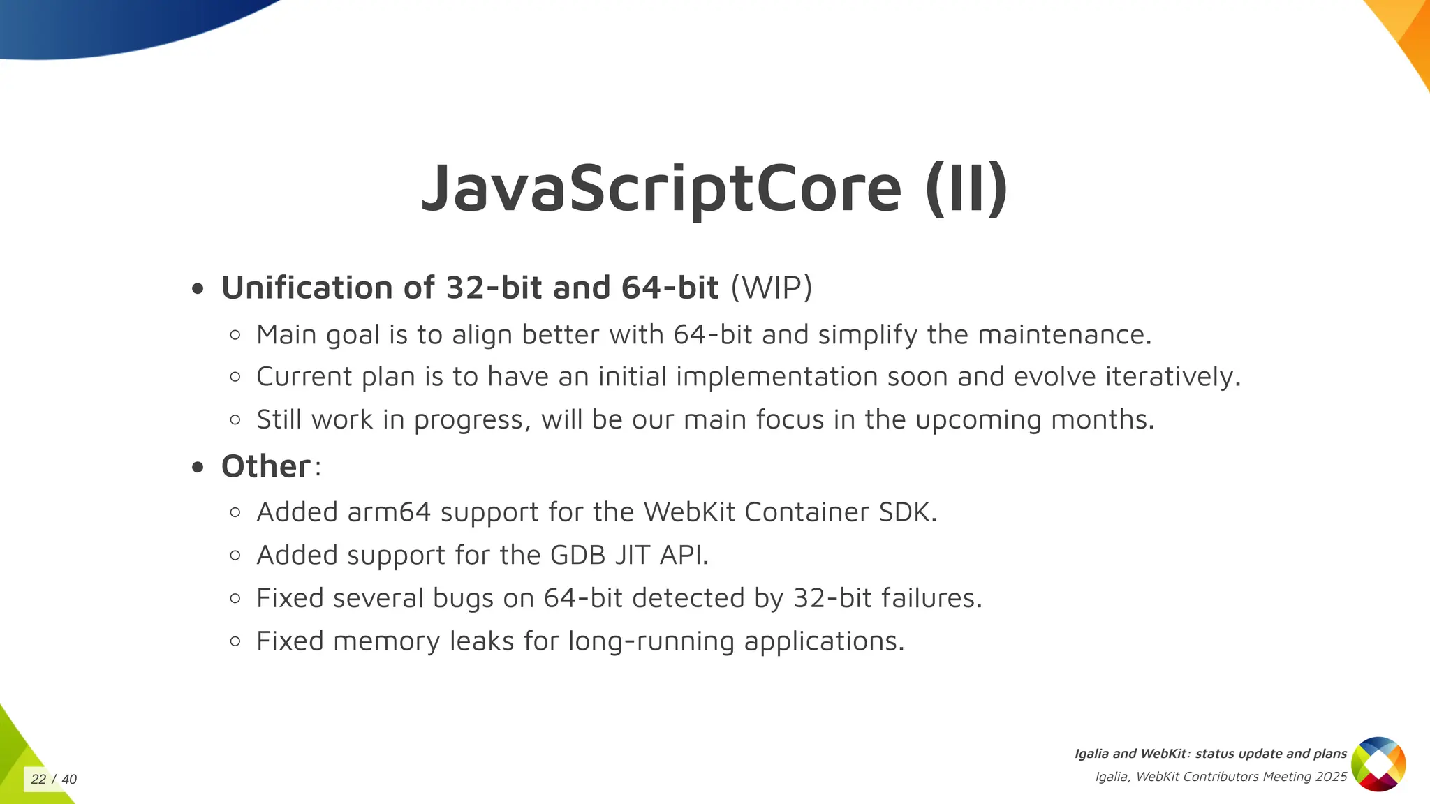JavaScriptCore (II)
Unification of 32-bit and 64-bit (WIP)
Main goal is to align better with 64-bit and simplify the maintenance.
Current plan is to have an initial implementation soon and evolve iteratively.
Still work in progress, will be our main focus in the upcoming months.
Other:
Added arm64 support for the WebKit Container SDK.
Added support for the GDB JIT API.
Fixed several bugs on 64-bit detected by 32-bit failures.
Fixed memory leaks for long-running applications.
Igalia and WebKit: status update and plans
Igalia, WebKit Contributors Meeting 2025
22 / 40
 