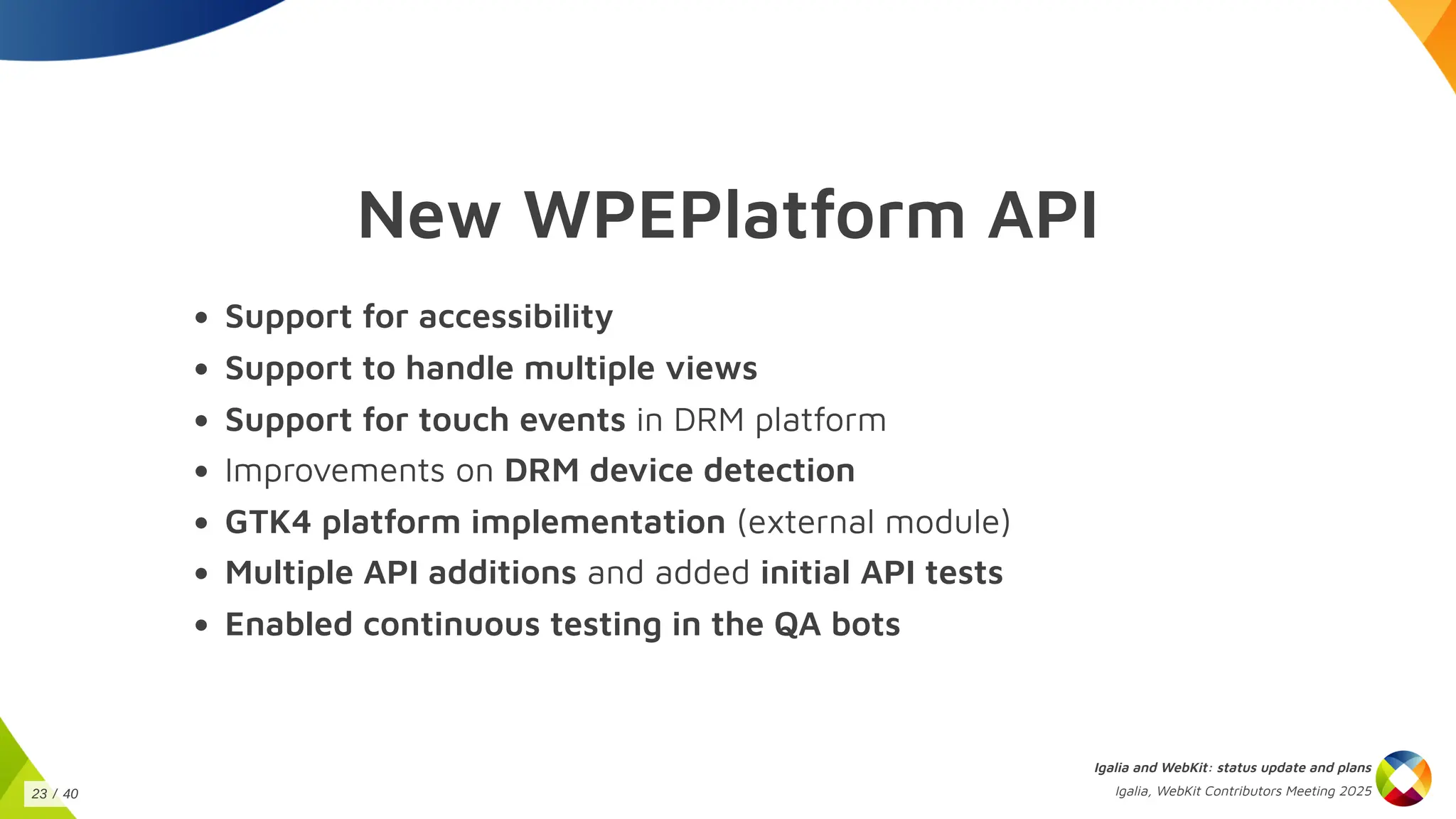 New WPEPlatform API
Support for accessibility
Support to handle multiple views
Support for touch events in DRM platform
Improvements on DRM device detection
GTK4 platform implementation (external module)
Multiple API additions and added initial API tests
Enabled continuous testing in the QA bots
Igalia and WebKit: status update and plans
Igalia, WebKit Contributors Meeting 2025
23 / 40
 