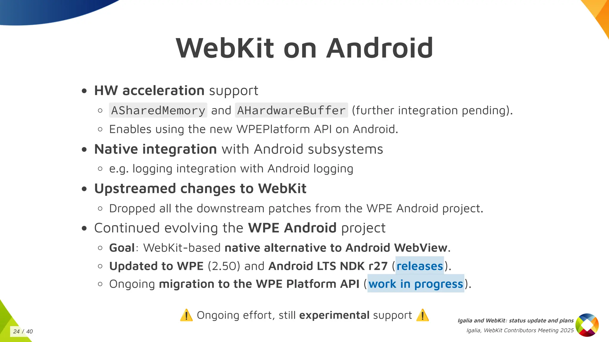 WebKit on Android
HW acceleration support
ASharedMemory and AHardwareBuffer (further integration pending).
Enables using the new WPEPlatform API on Android.
Native integration with Android subsystems
e.g. logging integration with Android logging
Upstreamed changes to WebKit
Dropped all the downstream patches from the WPE Android project.
Continued evolving the WPE Android project
Goal: WebKit-based native alternative to Android WebView.
Updated to WPE (2.50) and Android LTS NDK r27 ( ).
Ongoing migration to the WPE Platform API ( ).
⚠️Ongoing effort, still experimental support ⚠️
releases
work in progress
Igalia and WebKit: status update and plans
Igalia, WebKit Contributors Meeting 2025
24 / 40
 