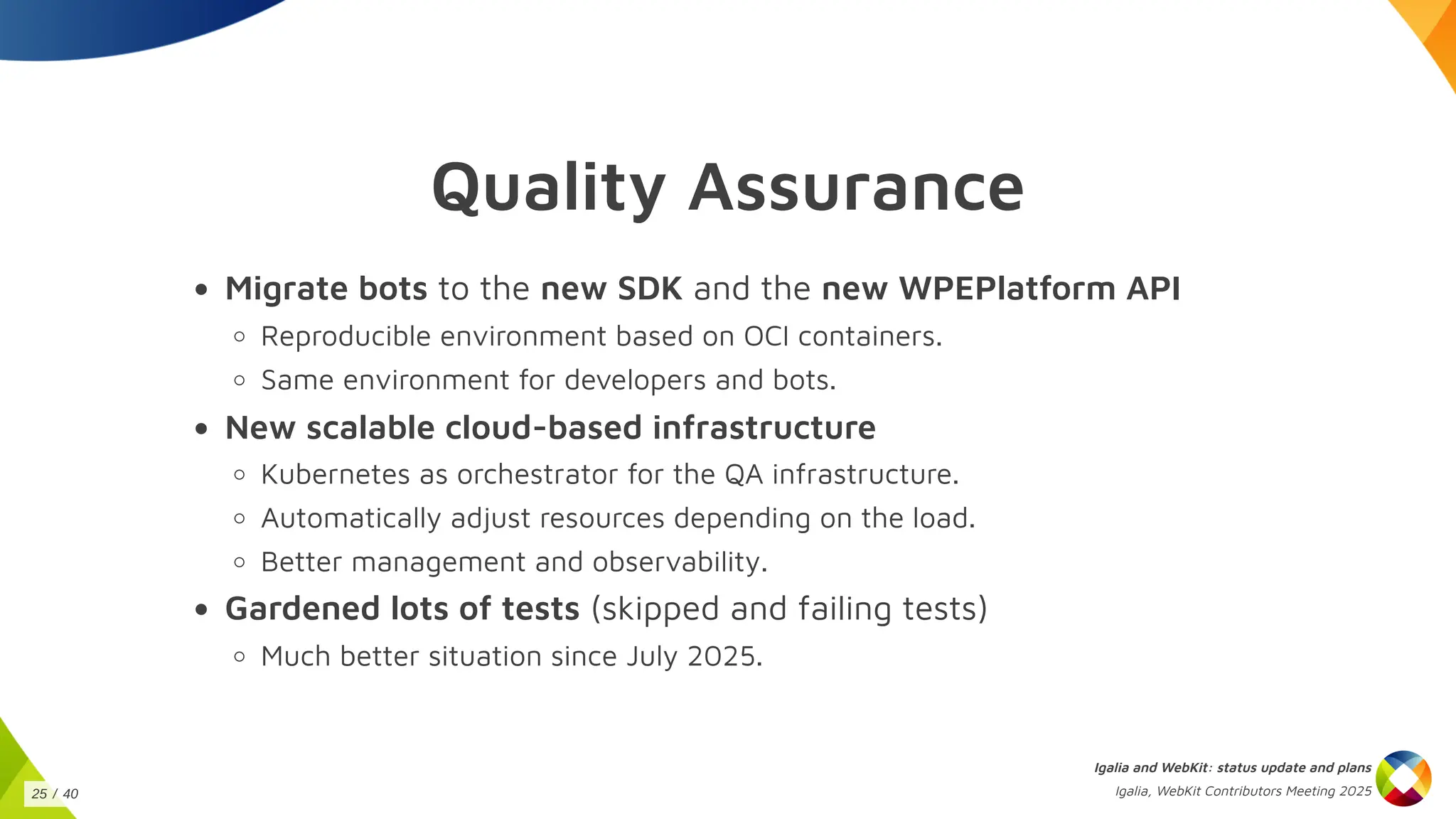 Quality Assurance
Migrate bots to the new SDK and the new WPEPlatform API
Reproducible environment based on OCI containers.
Same environment for developers and bots.
New scalable cloud-based infrastructure
Kubernetes as orchestrator for the QA infrastructure.
Automatically adjust resources depending on the load.
Better management and observability.
Gardened lots of tests (skipped and failing tests)
Much better situation since July 2025.
Igalia and WebKit: status update and plans
Igalia, WebKit Contributors Meeting 2025
25 / 40
 