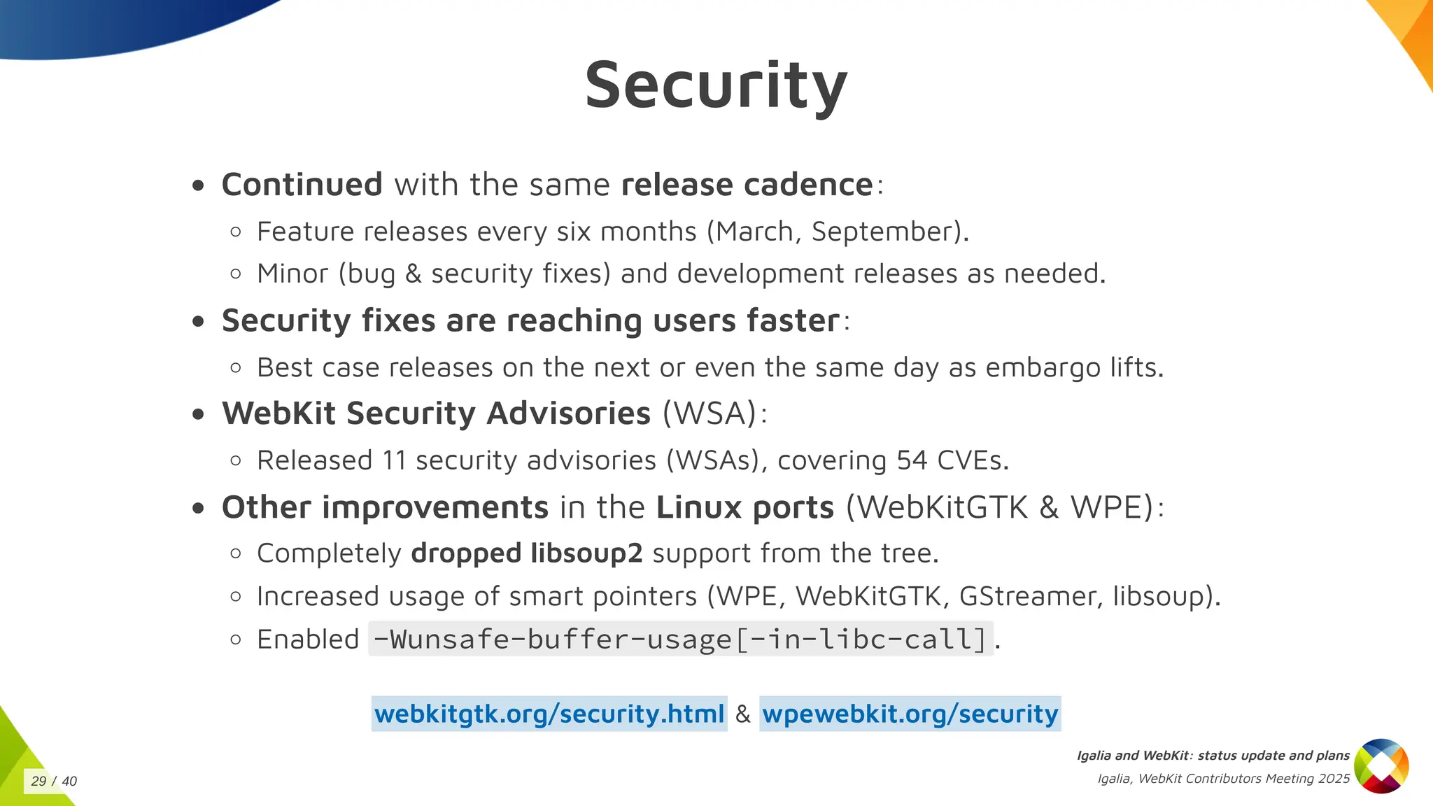 Security
Continued with the same release cadence:
Feature releases every six months (March, September).
Minor (bug & security fixes) and development releases as needed.
Security fixes are reaching users faster:
Best case releases on the next or even the same day as embargo lifts.
WebKit Security Advisories (WSA):
Released 11 security advisories (WSAs), covering 54 CVEs.
Other improvements in the Linux ports (WebKitGTK & WPE):
Completely dropped libsoup2 support from the tree.
Increased usage of smart pointers (WPE, WebKitGTK, GStreamer, libsoup).
Enabled -Wunsafe-buffer-usage[-in-libc-call] .
&
webkitgtk.org/security.html wpewebkit.org/security
Igalia and WebKit: status update and plans
Igalia, WebKit Contributors Meeting 2025
29 / 40
 