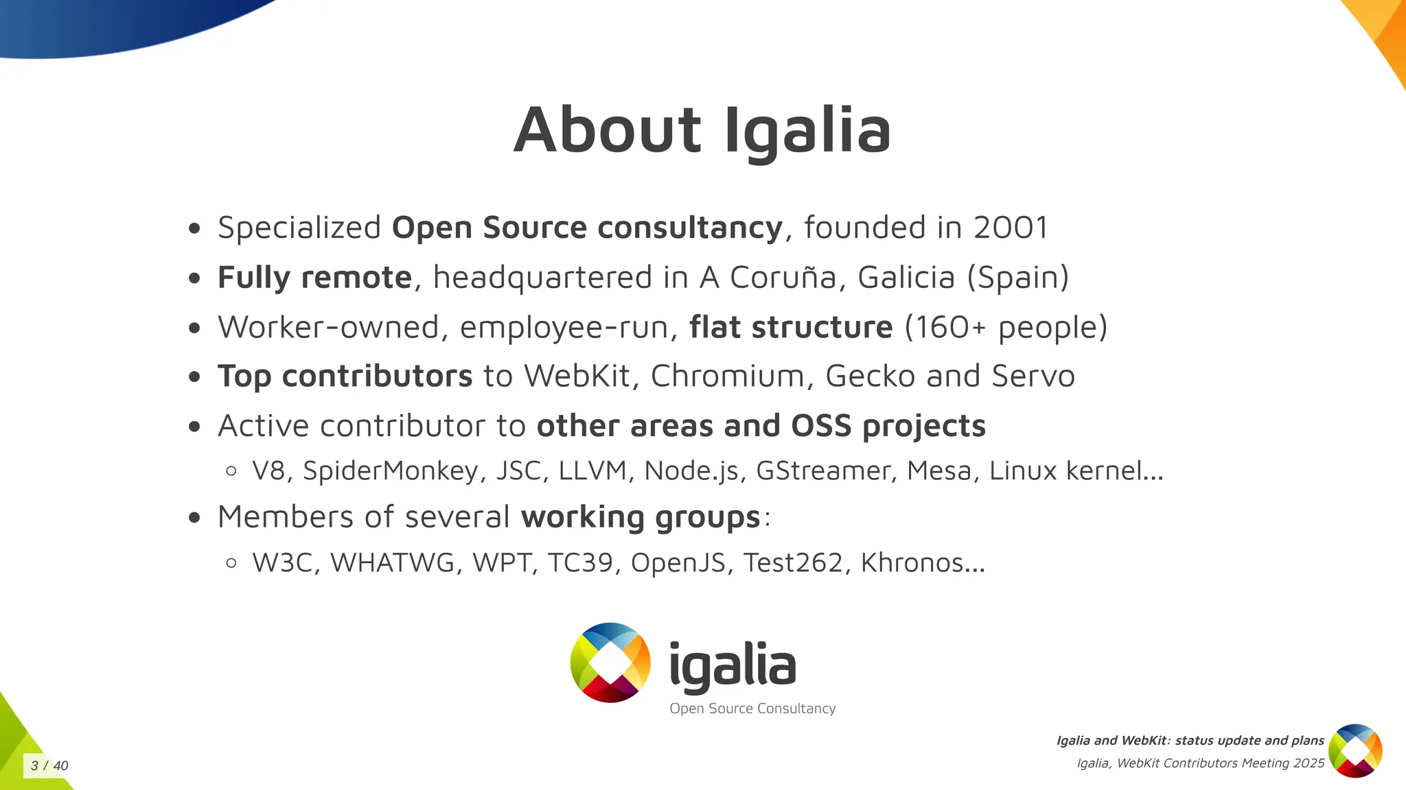 About Igalia
Specialized Open Source consultancy, founded in 2001
Fully remote, headquartered in A Coruña, Galicia (Spain)
Worker-owned, employee-run, flat structure (160+ people)
Top contributors to WebKit, Chromium, Gecko and Servo
Active contributor to other areas and OSS projects
V8, SpiderMonkey, JSC, LLVM, Node.js, GStreamer, Mesa, Linux kernel...
Members of several working groups:
W3C, WHATWG, WPT, TC39, OpenJS, Test262, Khronos...
Igalia and WebKit: status update and plans
Igalia, WebKit Contributors Meeting 2025
3 / 40
 