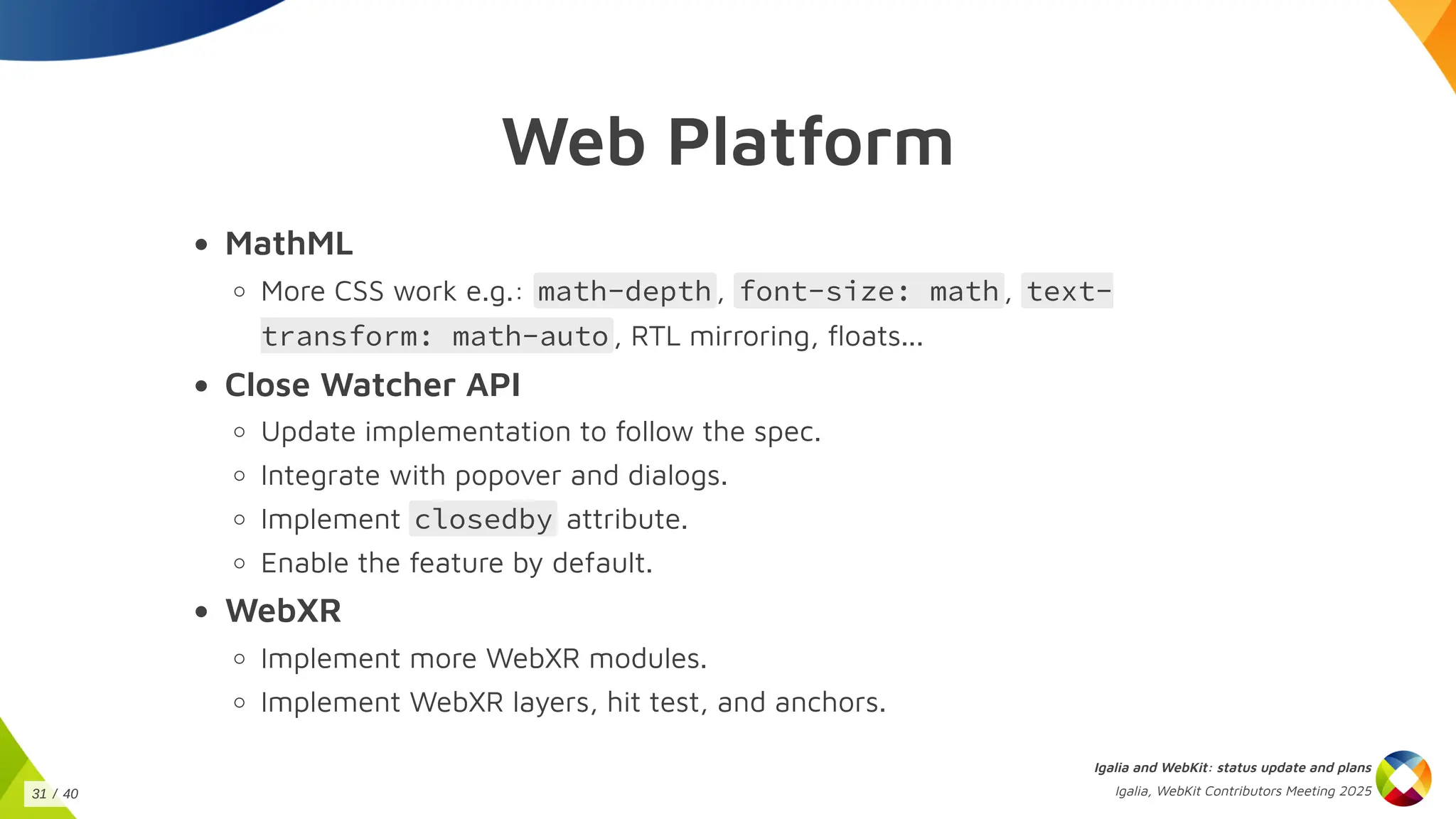 Web Platform
MathML
More CSS work e.g.: math-depth , font-size: math , text-
transform: math-auto , RTL mirroring, floats...
Close Watcher API
Update implementation to follow the spec.
Integrate with popover and dialogs.
Implement closedby attribute.
Enable the feature by default.
WebXR
Implement more WebXR modules.
Implement WebXR layers, hit test, and anchors.
Igalia and WebKit: status update and plans
Igalia, WebKit Contributors Meeting 2025
31 / 40
 