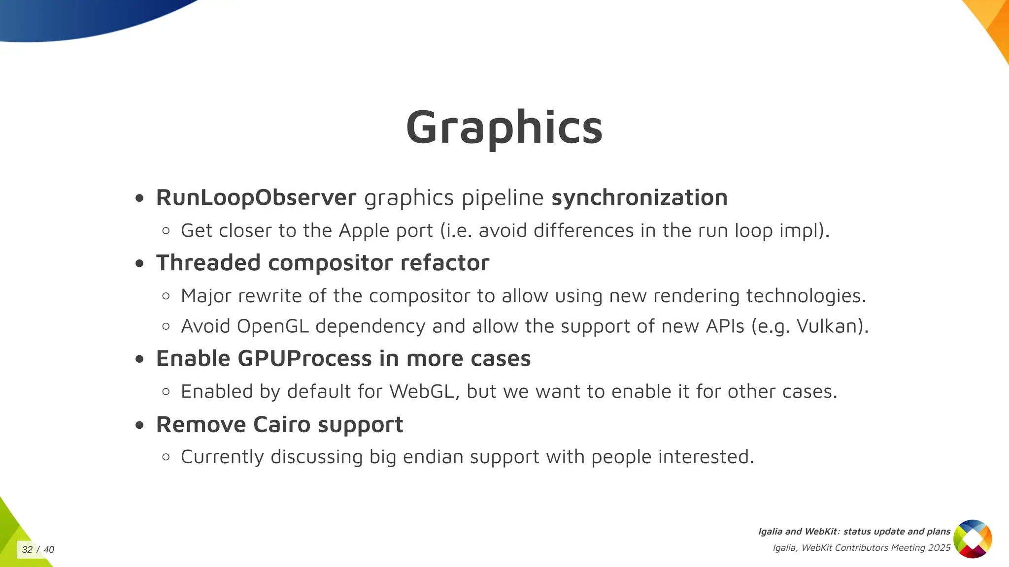 Graphics
RunLoopObserver graphics pipeline synchronization
Get closer to the Apple port (i.e. avoid differences in the run loop impl).
Threaded compositor refactor
Major rewrite of the compositor to allow using new rendering technologies.
Avoid OpenGL dependency and allow the support of new APIs (e.g. Vulkan).
Enable GPUProcess in more cases
Enabled by default for WebGL, but we want to enable it for other cases.
Remove Cairo support
Currently discussing big endian support with people interested.
Igalia and WebKit: status update and plans
Igalia, WebKit Contributors Meeting 2025
32 / 40
 