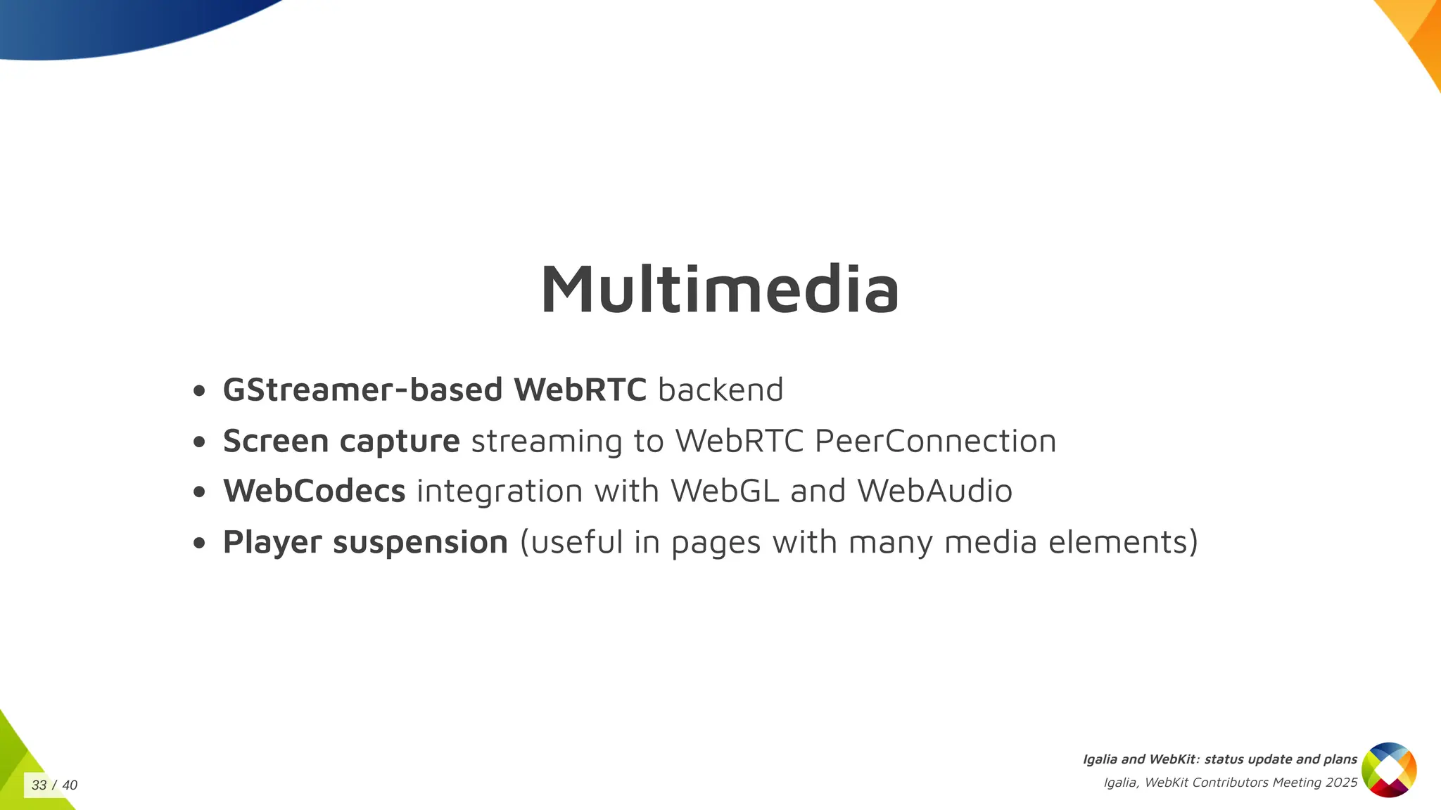 Multimedia
GStreamer-based WebRTC backend
Screen capture streaming to WebRTC PeerConnection
WebCodecs integration with WebGL and WebAudio
Player suspension (useful in pages with many media elements)
Igalia and WebKit: status update and plans
Igalia, WebKit Contributors Meeting 2025
33 / 40
 