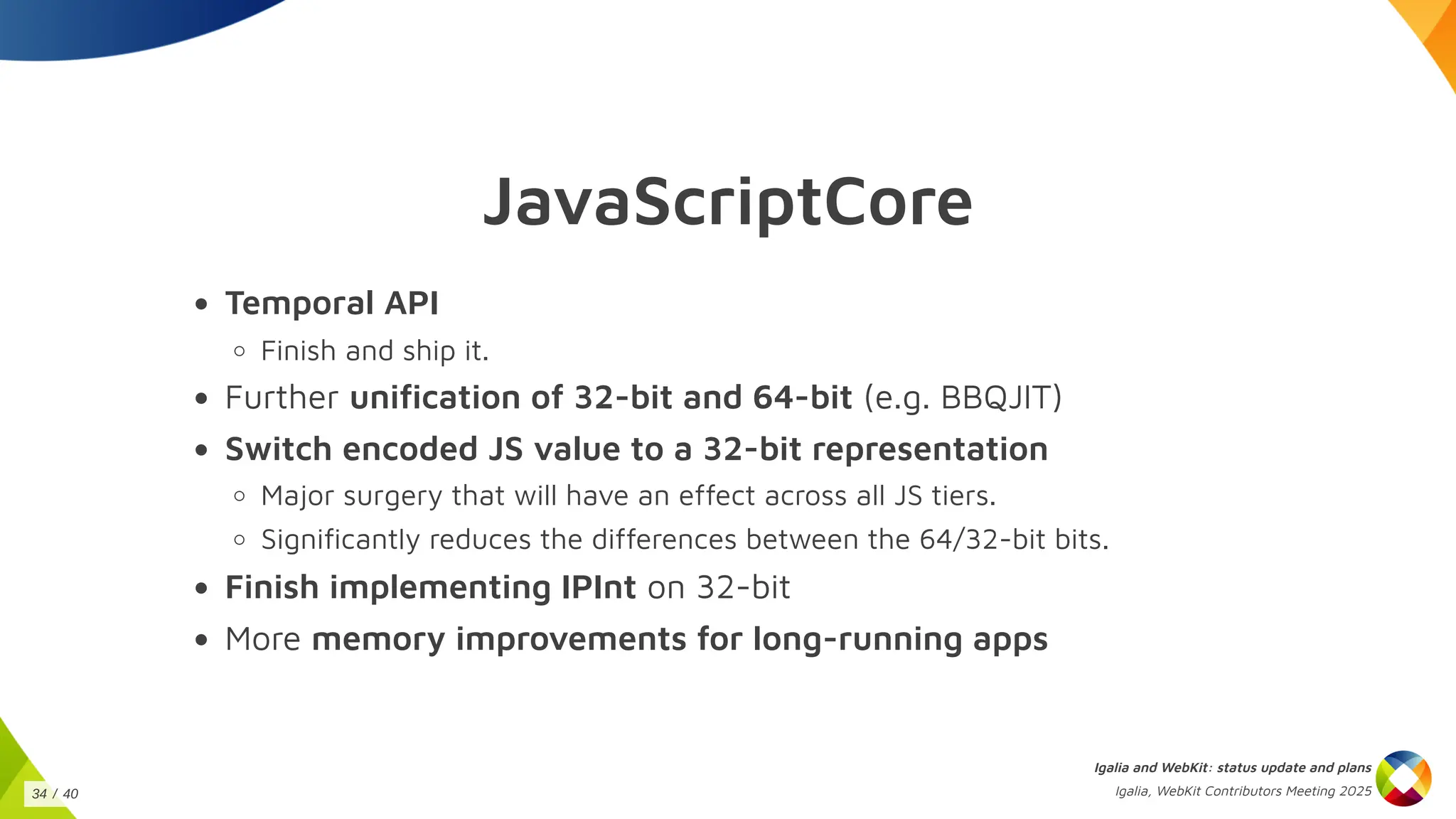 JavaScriptCore
Temporal API
Finish and ship it.
Further unification of 32-bit and 64-bit (e.g. BBQJIT)
Switch encoded JS value to a 32-bit representation
Major surgery that will have an effect across all JS tiers.
Significantly reduces the differences between the 64/32-bit bits.
Finish implementing IPInt on 32-bit
More memory improvements for long-running apps
Igalia and WebKit: status update and plans
Igalia, WebKit Contributors Meeting 2025
34 / 40
 