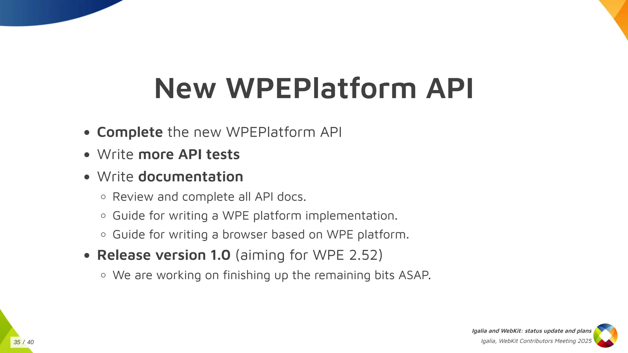 New WPEPlatform API
Complete the new WPEPlatform API
Write more API tests
Write documentation
Review and complete all API docs.
Guide for writing a WPE platform implementation.
Guide for writing a browser based on WPE platform.
Release version 1.0 (aiming for WPE 2.52)
We are working on finishing up the remaining bits ASAP.
Igalia and WebKit: status update and plans
Igalia, WebKit Contributors Meeting 2025
35 / 40
 