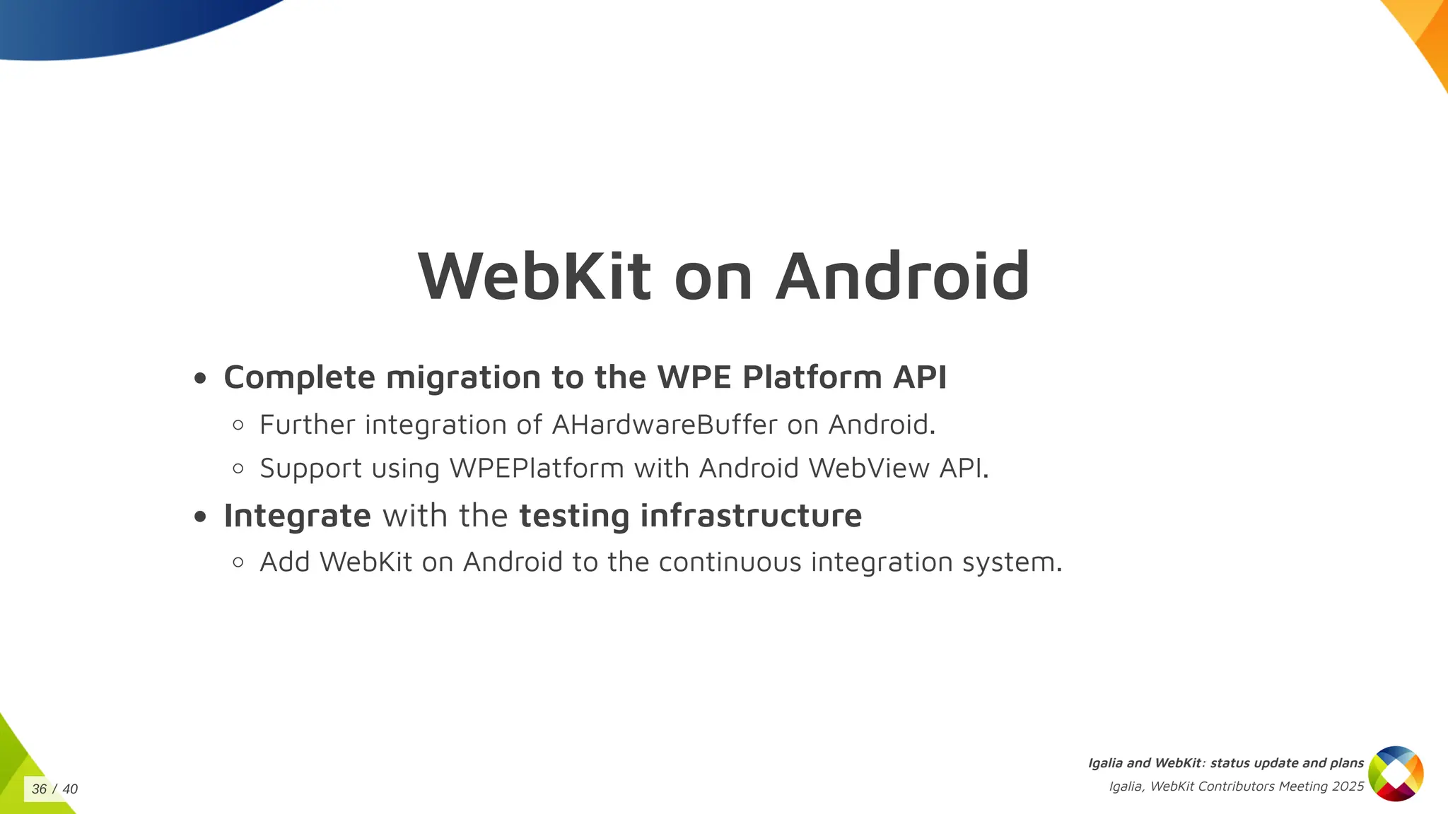 WebKit on Android
Complete migration to the WPE Platform API
Further integration of AHardwareBuffer on Android.
Support using WPEPlatform with Android WebView API.
Integrate with the testing infrastructure
Add WebKit on Android to the continuous integration system.
Igalia and WebKit: status update and plans
Igalia, WebKit Contributors Meeting 2025
36 / 40
 