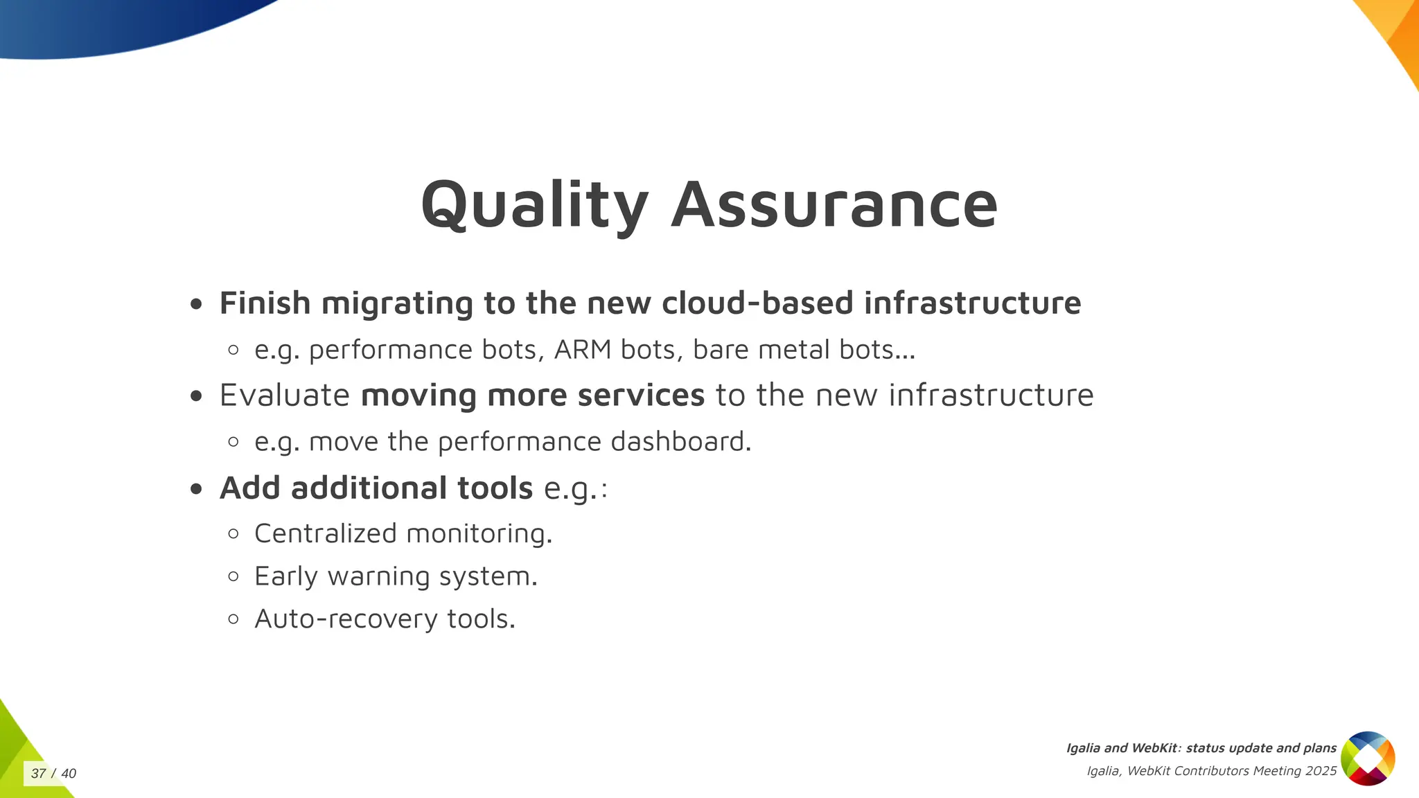 Quality Assurance
Finish migrating to the new cloud-based infrastructure
e.g. performance bots, ARM bots, bare metal bots...
Evaluate moving more services to the new infrastructure
e.g. move the performance dashboard.
Add additional tools e.g.:
Centralized monitoring.
Early warning system.
Auto-recovery tools.
Igalia and WebKit: status update and plans
Igalia, WebKit Contributors Meeting 2025
37 / 40
 