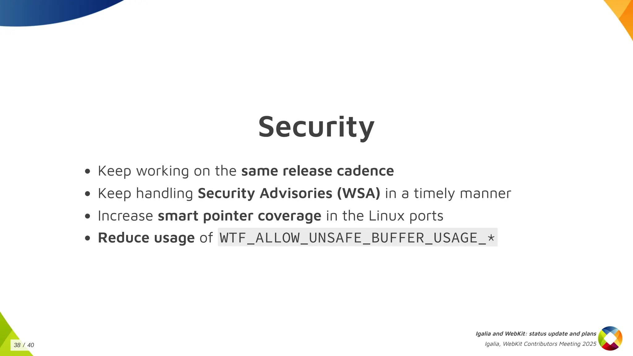 Security
Keep working on the same release cadence
Keep handling Security Advisories (WSA) in a timely manner
Increase smart pointer coverage in the Linux ports
Reduce usage of WTF_ALLOW_UNSAFE_BUFFER_USAGE_*
Igalia and WebKit: status update and plans
Igalia, WebKit Contributors Meeting 2025
38 / 40
 