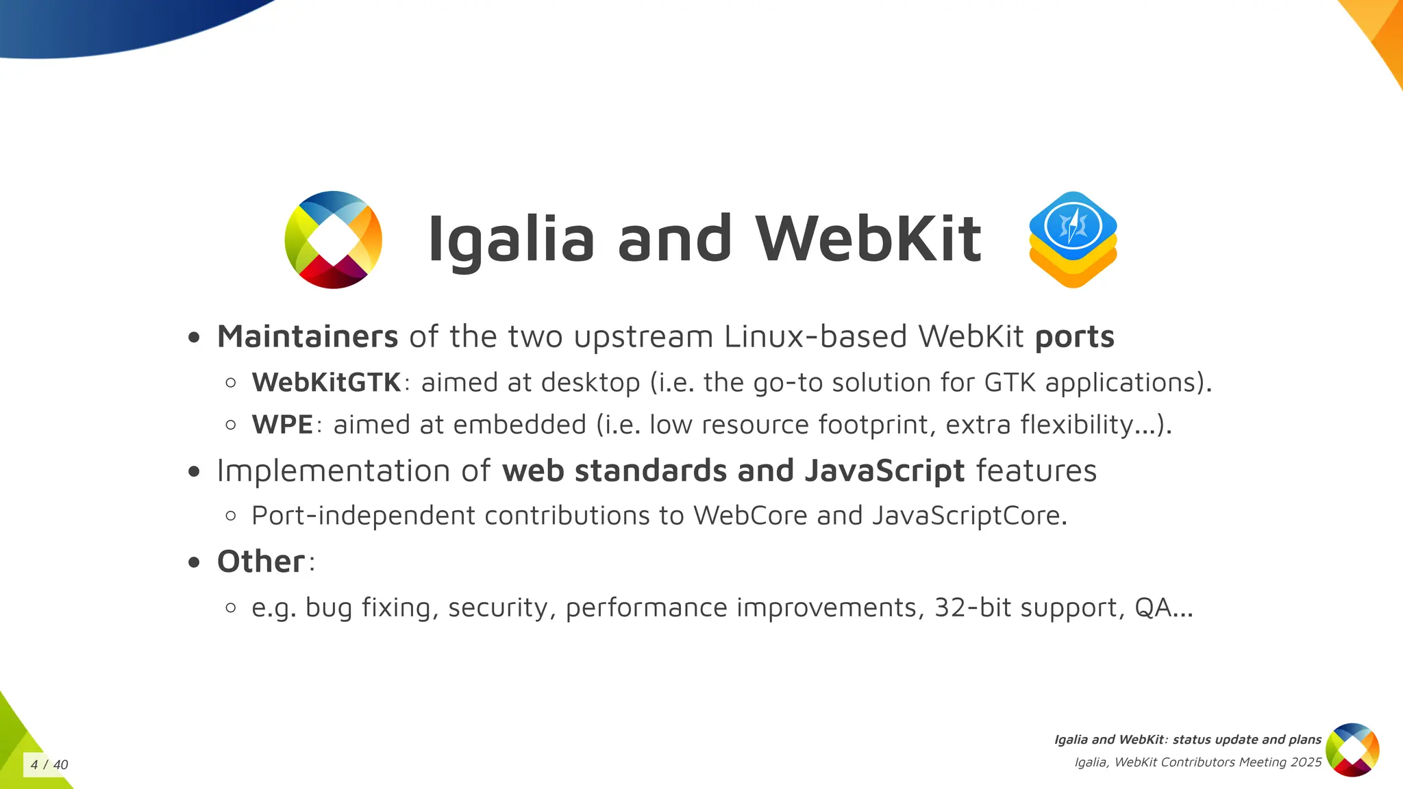 Igalia and WebKit
Maintainers of the two upstream Linux-based WebKit ports
WebKitGTK: aimed at desktop (i.e. the go-to solution for GTK applications).
WPE: aimed at embedded (i.e. low resource footprint, extra flexibility...).
Implementation of web standards and JavaScript features
Port-independent contributions to WebCore and JavaScriptCore.
Other:
e.g. bug fixing, security, performance improvements, 32-bit support, QA...
Igalia and WebKit: status update and plans
Igalia, WebKit Contributors Meeting 2025
4 / 40
 