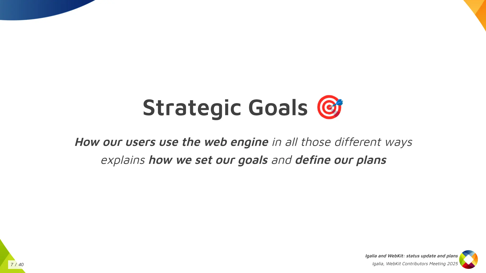 Strategic Goals 🎯
How our users use the web engine in all those different ways
explains how we set our goals and define our plans
Igalia and WebKit: status update and plans
Igalia, WebKit Contributors Meeting 2025
7 / 40
 