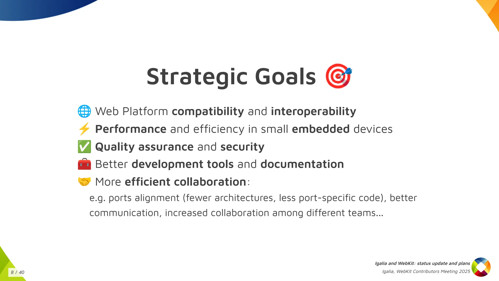 Strategic Goals 🎯
🌐Web Platform compatibility and interoperability
⚡Performance and efficiency in small embedded devices
✅Quality assurance and security
🧰Better development tools and documentation
🤝More efficient collaboration:
e.g. ports alignment (fewer architectures, less port-specific code), better
communication, increased collaboration among different teams...
Igalia and WebKit: status update and plans
Igalia, WebKit Contributors Meeting 2025
8 / 40
 