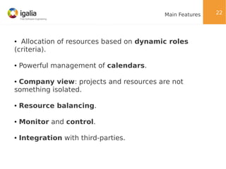 Main Features

Allocation of resources based on dynamic roles
(criteria).
●

●

Powerful management of calendars.

Company view: projects and resources are not
something isolated.
●

●

Resource balancing.

●

Monitor and control.

●

Integration with third-parties.

22

 
