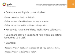 Powerful management of calendars

●

Calendars are highly customizable:

–Derive

calendars (Spain → Galicia).

–Define

number of working hours per day in a week.

–Define

exceptions (public holidays, holidays, etc).

●

Resources have calendars. Tasks have calendars.

Calendars play an important role when allocating
resources to a task.
●

●

Example:

–Resource
–Allocate

“Peter” has Spain calendar (16-20 May bank holidays).

“Peter” to task “Paint walls”.

25

 