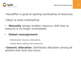 Resource balancing

●

NavalPlan is good at spoting overloading of resources.

●

Ways to solve overloading:

Manually (assign another resource, shift task so
resource is no longer overloaded).
●

●

Global reassignment:
●

Recalculate resource allocations.

●

Useful when adding new resources.

Generic allocation: Distributes allocation among all
workers that have less hours.
●

27

 