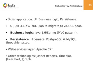 Technology & Architecture

●

3-tier application: UI, Business logic, Persistence.

●

UI: ZK 3.6.X & YUI. Plan to migrate to ZK5 CE soon.

●

Business logic: Java 1.6/Spring (MVC pattern).

Persistence: Hibernate. PostgreSQL & MySQL
throughly tested.
●

●

Web-services layer: Apache CXF.

Other technologies: Jasper Reports, Timeplot,
JfreeChart, Jgraph.
●

29

 