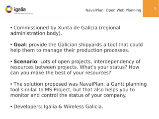 NavalPlan: Open Web Planning

Commissioned by Xunta de Galicia (regional
administration body).
●

Goal: provide the Galician shipyards a tool that could
help them to manage their production processes.
●

Scenario: Lots of open projects, interdependency of
resources between projects. What's your status? How
can you make the best of your resources?
●

The solution proposed was NavalPlan, a Gantt planning
tool similar to MS Project, but that also helps you to
monitor and control the status of your company.
●

●

Developers: Igalia & Wireless Galicia.

5

 