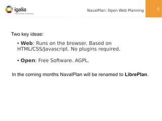 NavalPlan: Open Web Planning

Two key ideas:
Web: Runs on the browser. Based on
HTML/CSS/Javascript. No plugins required.
●

●

Open: Free Software. AGPL.

In the coming months NavalPlan will be renamed to LibrePlan.

6

 