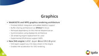 Graphics
WebKitGTK and WPE graphics rendering architecture
Finished ANGLE integration and added WebGL2 support
Buffer sharing architecture (i.e. DMAbuf in linux)
Removed dependency on the internal Wayland server
Synchronization using displayLink architecture
2D rendering engine replacement for cairo
Experimental GPUProcess support (WIP).
New SVG engine (LBSE: Layer-Based SVG Engine)
SVG layers support as a 1st-class citizen in the engine
Enables HW acceleration for SVG rendering
15
 