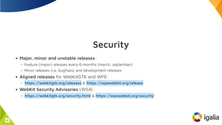 Security
Major, minor and unstable releases:
Feature (major) releases every 6-months (march, september)
Minor releases (i.e. bugfixes) and development releases
Aligned releases for WebKitGTK and WPE:
&
WebKit Security Advisories (WSA):
&
https://webkitgtk.org/releases https://wpewebkit.org/release
https://webkitgtk.org/security.html https://wpewebkit.org/security
22
 