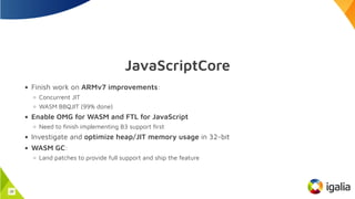 JavaScriptCore
Finish work on ARMv7 improvements:
Concurrent JIT
WASM BBQJIT (99% done)
Enable OMG for WASM and FTL for JavaScript
Need to finish implementing B3 support first
Investigate and optimize heap/JIT memory usage in 32-bit
WASM GC:
Land patches to provide full support and ship the feature
28
 