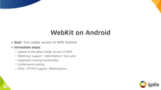 WebKit on Android
Goal: first usable version of WPE Android
Immediate steps:
Update to the latest stable version of WPE
WebDriver support + Web Platform Test suite
Implement missing functionality
Conformance testing
Other: HTTP/2 support, WebInspector...
30
 